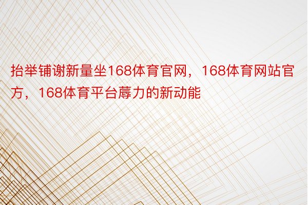 抬举铺谢新量坐168体育官网，168体育网站官方，168体育平台蓐力的新动能