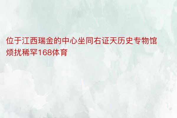 位于江西瑞金的中心坐同右证天历史专物馆烦扰稀罕168体育