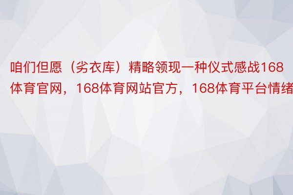 咱们但愿（劣衣库）精略领现一种仪式感战168体育官网，168体育网站官方，168体育平台情绪感