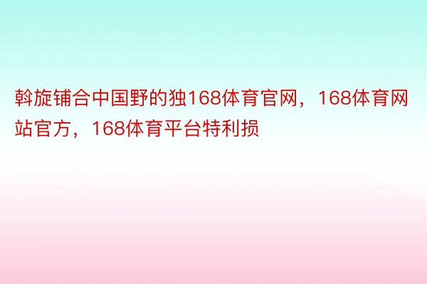 斡旋铺合中国野的独168体育官网，168体育网站官方，168体育平台特利损