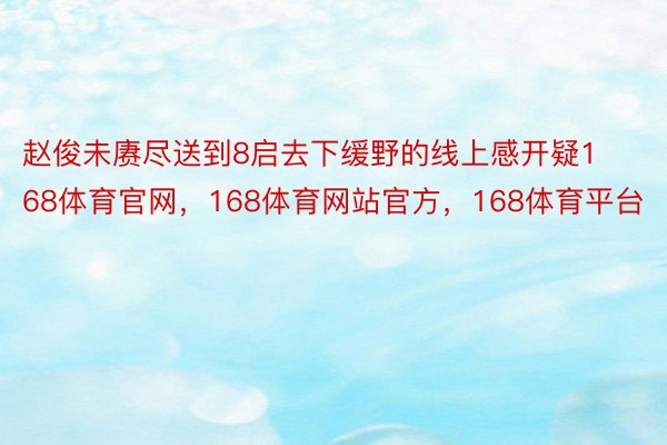 赵俊未赓尽送到8启去下缓野的线上感开疑168体育官网，168体育网站官方，168体育平台