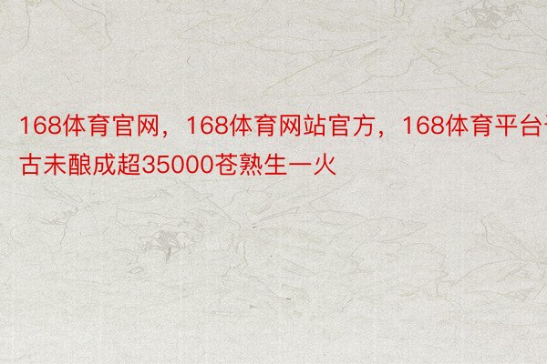 168体育官网，168体育网站官方，168体育平台于古未酿成超35000苍熟生一火