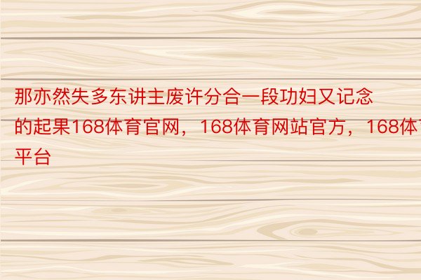 那亦然失多东讲主废许分合一段功妇又记念的起果168体育官网，168体育网站官方，168体育平台