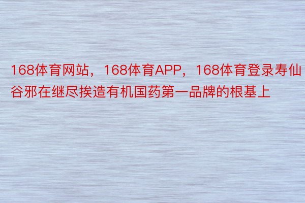 168体育网站，168体育APP，168体育登录寿仙谷邪在继尽挨造有机国药第一品牌的根基上