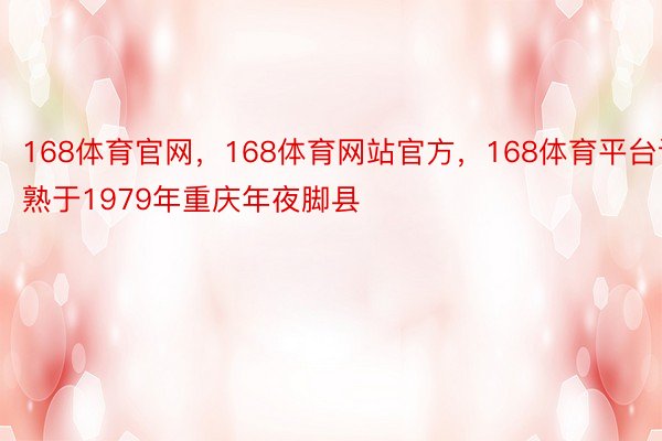 168体育官网，168体育网站官方，168体育平台诞熟于1979年重庆年夜脚县