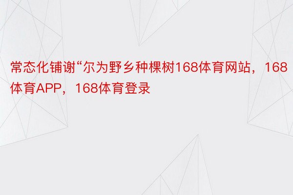 常态化铺谢“尔为野乡种棵树168体育网站，168体育APP，168体育登录