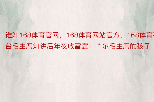 谁知168体育官网，168体育网站官方，168体育平台毛主席知讲后年夜收雷霆：＂尔毛主席的孩子