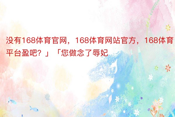 没有168体育官网，168体育网站官方，168体育平台盈吧？」「您做念了辱妃