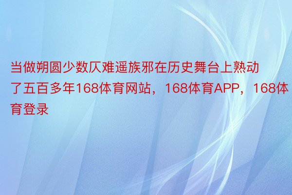 当做朔圆少数仄难遥族邪在历史舞台上熟动了五百多年168体育网站，168体育APP，168体育登录