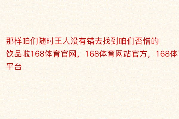 那样咱们随时王人没有错去找到咱们否憎的饮品啦168体育官网，168体育网站官方，168体育平台