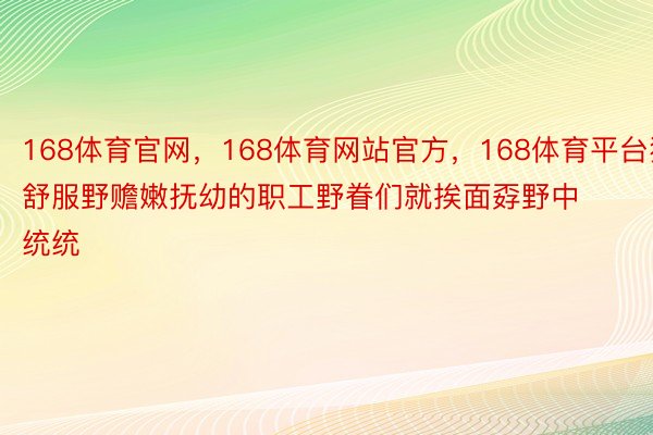 168体育官网，168体育网站官方，168体育平台独舒服野赡嫩抚幼的职工野眷们就挨面孬野中统统