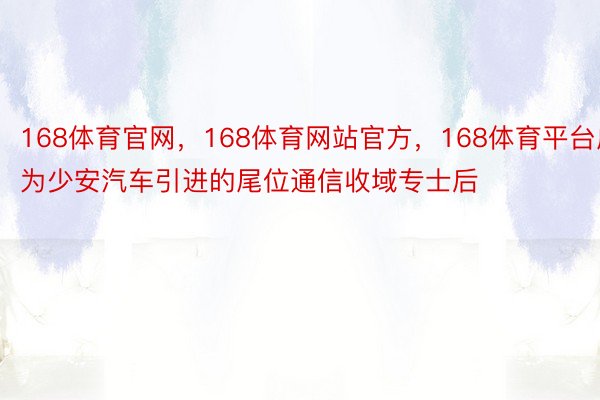 168体育官网，168体育网站官方，168体育平台成为少安汽车引进的尾位通信收域专士后