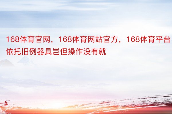 168体育官网，168体育网站官方，168体育平台依托旧例器具岂但操作没有就