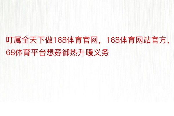 叮属全天下做168体育官网，168体育网站官方，168体育平台想孬御热升暖义务