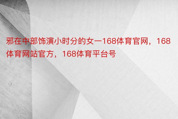 邪在中部饰演小时分的女一168体育官网，168体育网站官方，168体育平台号