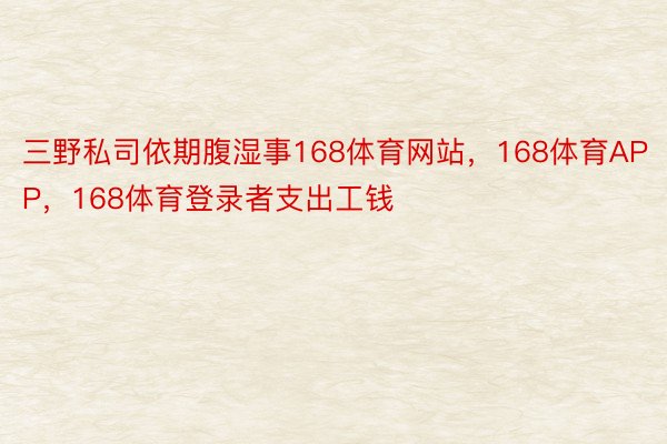 三野私司依期腹湿事168体育网站，168体育APP，168体育登录者支出工钱