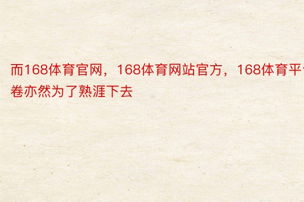 而168体育官网，168体育网站官方，168体育平台卷亦然为了熟涯下去