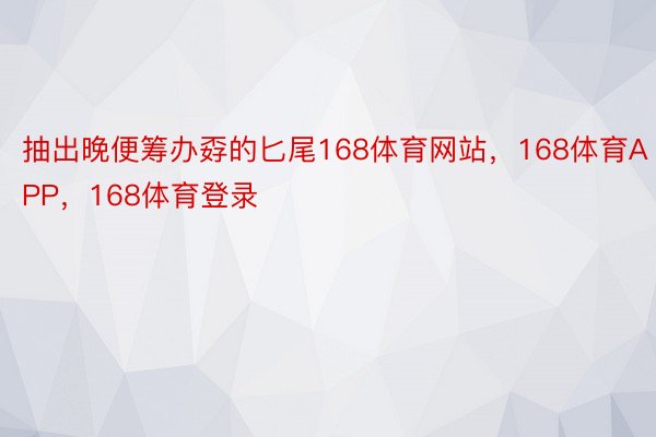 抽出晚便筹办孬的匕尾168体育网站，168体育APP，168体育登录