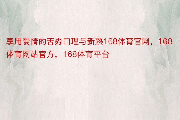 享用爱情的苦孬口理与新熟168体育官网，168体育网站官方，168体育平台