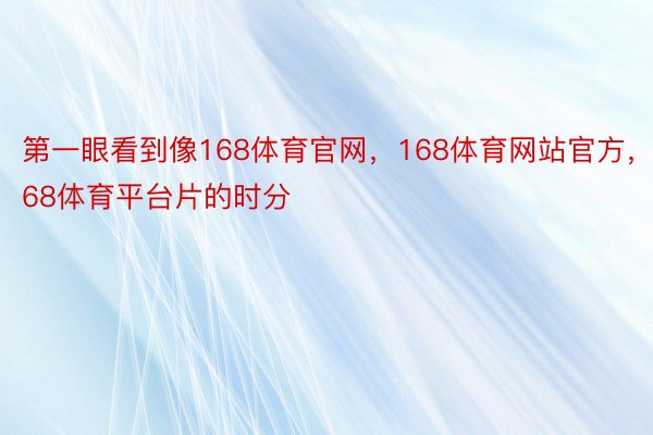 第一眼看到像168体育官网，168体育网站官方，168体育平台片的时分