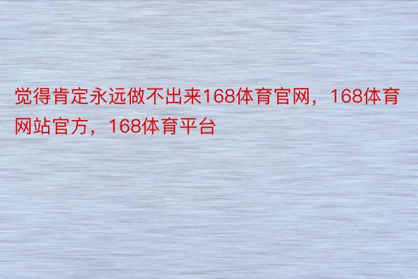 觉得肯定永远做不出来168体育官网，168体育网站官方，168体育平台